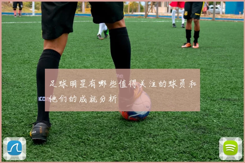 足球明星有哪些值得关注的球员和他们的成就分析