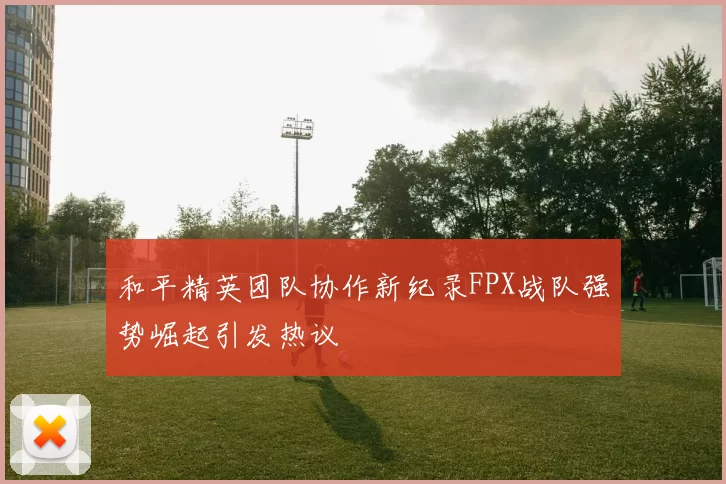 和平精英团队协作新纪录FPX战队强势崛起引发热议