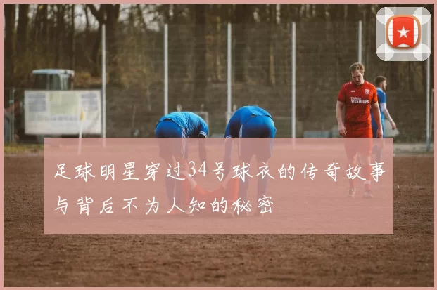 足球明星穿过34号球衣的传奇故事与背后不为人知的秘密