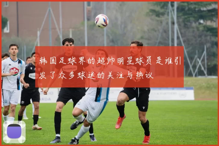 韩国足球界的超帅明星球员是谁引发了众多球迷的关注与热议