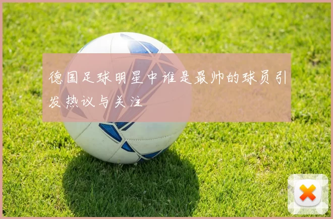 德国足球明星中谁是最帅的球员引发热议与关注