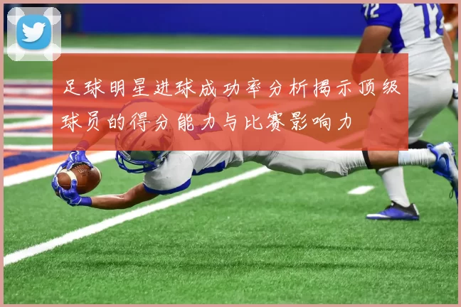 足球明星进球成功率分析揭示顶级球员的得分能力与比赛影响力