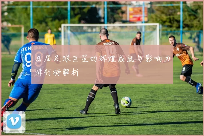 历届足球巨星的辉煌成就与影响力排行榜解析