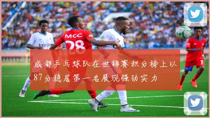 成都乒乓球队在世锦赛积分榜上以87分稳居第一名展现强劲实力