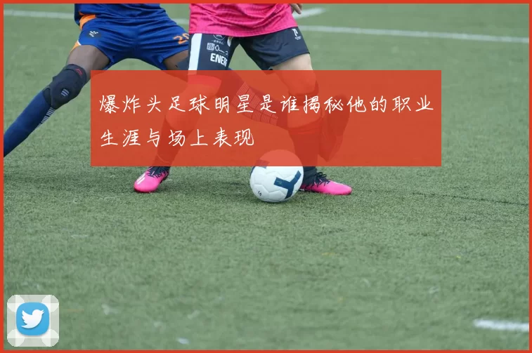 爆炸头足球明星是谁揭秘他的职业生涯与场上表现