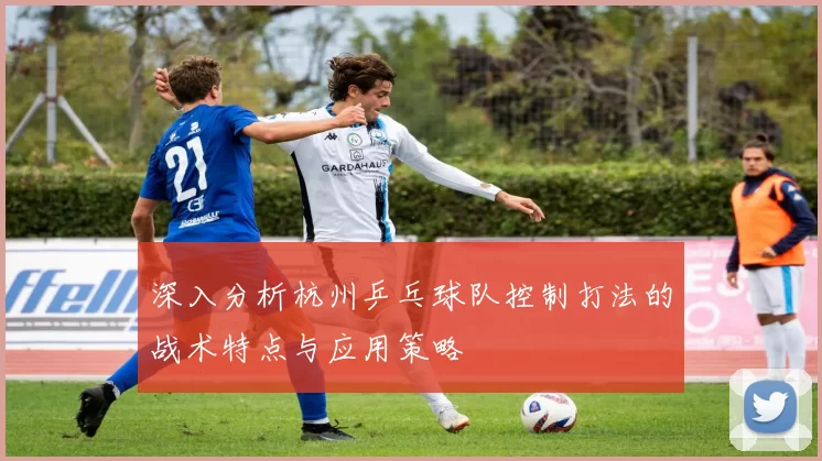 深入分析杭州乒乓球队控制打法的战术特点与应用策略