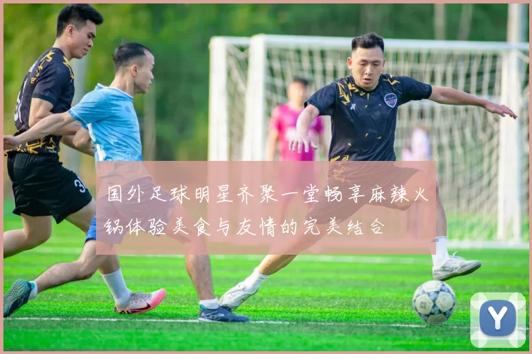 国外足球明星齐聚一堂畅享麻辣火锅体验美食与友情的完美结合