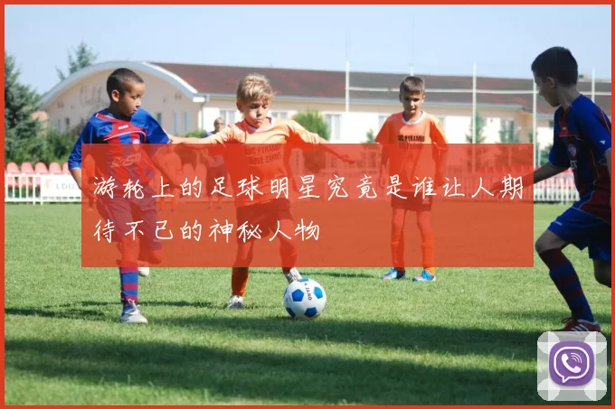 游轮上的足球明星究竟是谁让人期待不已的神秘人物