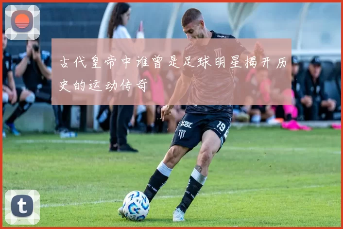 古代皇帝中谁曾是足球明星揭开历史的运动传奇