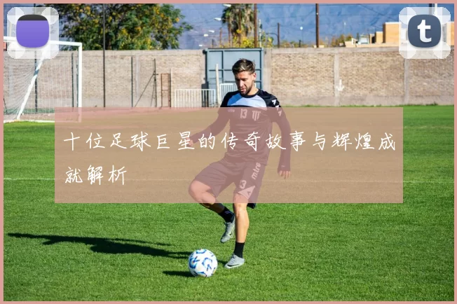 十位足球巨星的传奇故事与辉煌成就解析