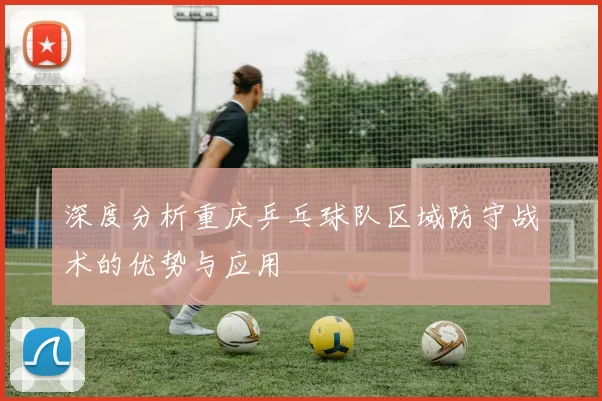 深度分析重庆乒乓球队区域防守战术的优势与应用