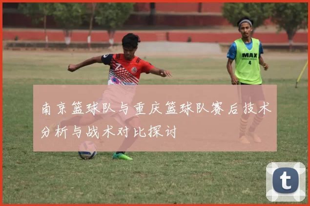 南京篮球队与重庆篮球队赛后技术分析与战术对比探讨
