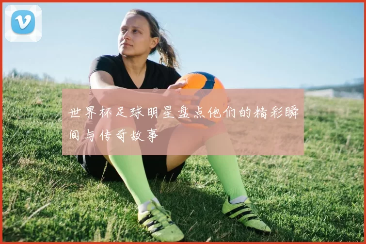 世界杯足球明星盘点他们的精彩瞬间与传奇故事