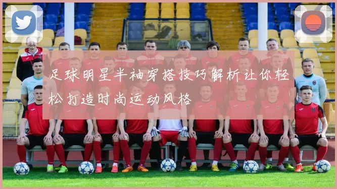 足球明星半袖穿搭技巧解析让你轻松打造时尚运动风格
