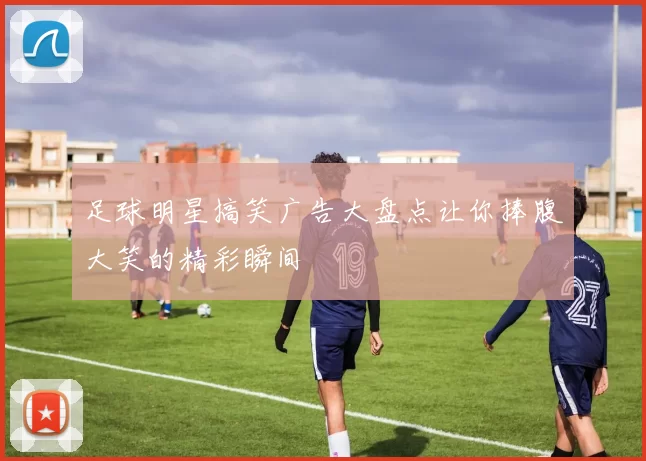 足球明星搞笑广告大盘点让你捧腹大笑的精彩瞬间