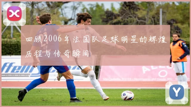 回顾2006年法国队足球明星的辉煌历程与传奇瞬间