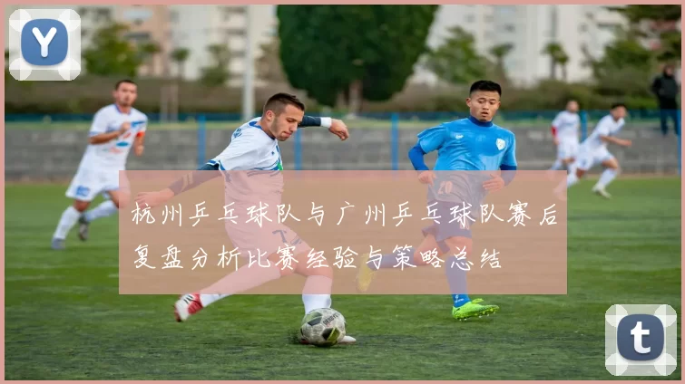 杭州乒乓球队与广州乒乓球队赛后复盘分析比赛经验与策略总结