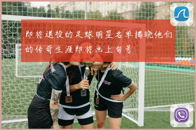 即将退役的足球明星名单揭晓他们的传奇生涯即将画上句号