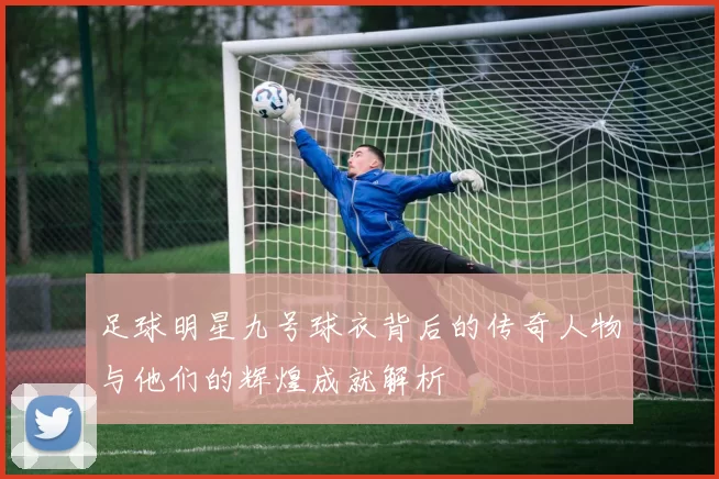 足球明星九号球衣背后的传奇人物与他们的辉煌成就解析