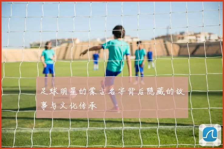 足球明星的蒙古名字背后隐藏的故事与文化传承