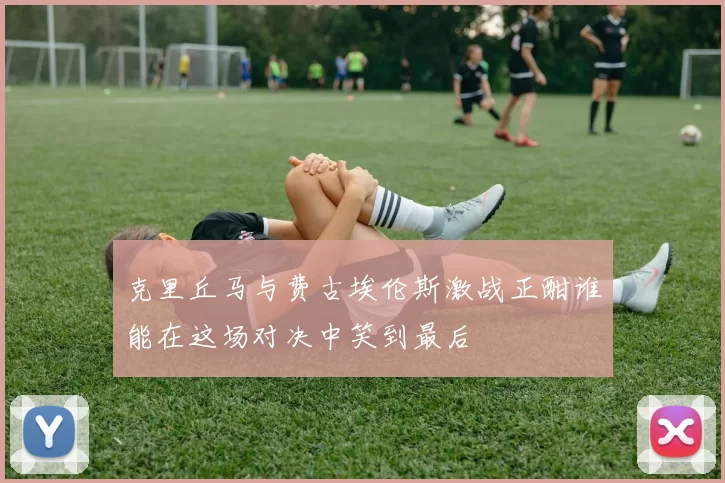 克里丘马与费古埃伦斯激战正酣谁能在这场对决中笑到最后