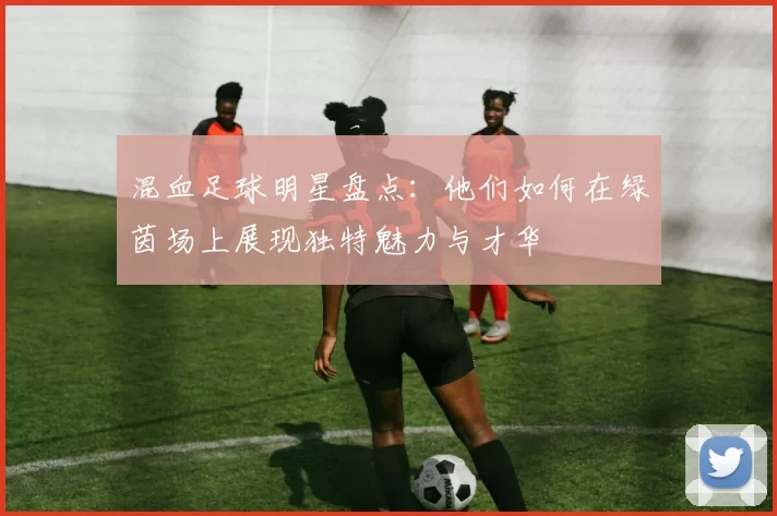 混血足球明星盘点：他们如何在绿茵场上展现独特魅力与才华