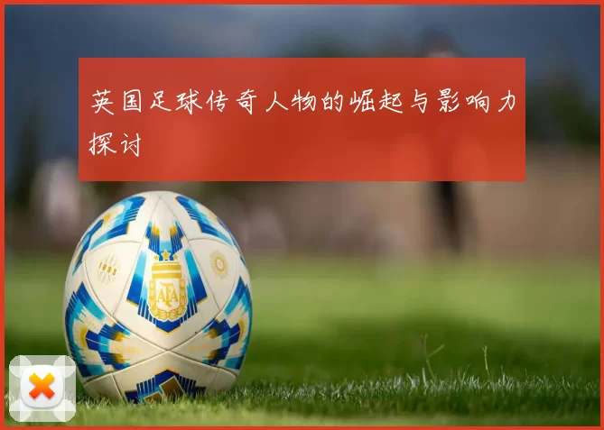 英国足球传奇人物的崛起与影响力探讨