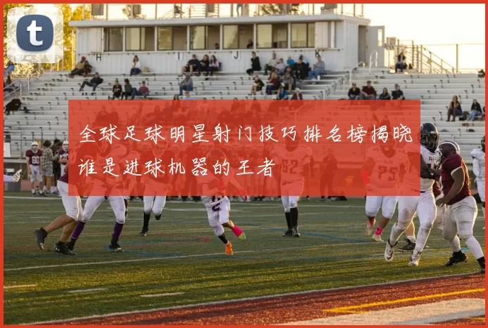 全球足球明星射门技巧排名榜揭晓谁是进球机器的王者