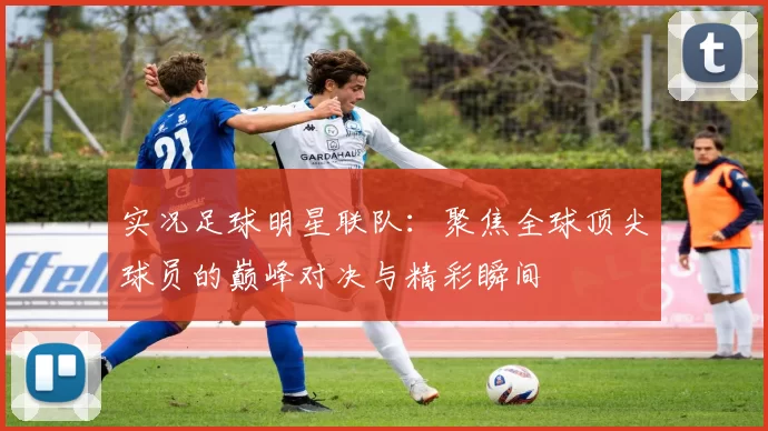 实况足球明星联队：聚焦全球顶尖球员的巅峰对决与精彩瞬间