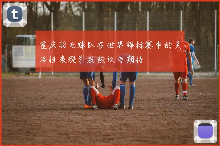 重庆羽毛球队在世界锦标赛中的灵活性表现引发热议与期待