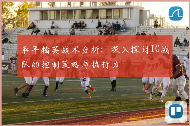 和平精英战术分析：深入探讨IG战队的控制策略与执行力