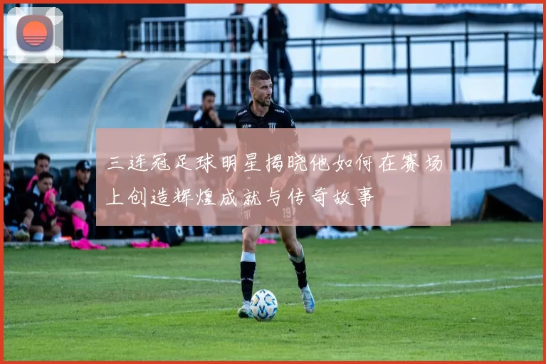 三连冠足球明星揭晓他如何在赛场上创造辉煌成就与传奇故事