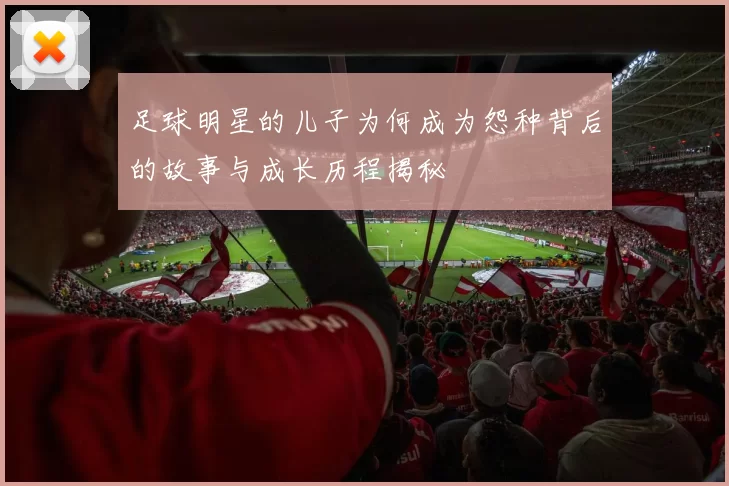 足球明星的儿子为何成为怨种背后的故事与成长历程揭秘