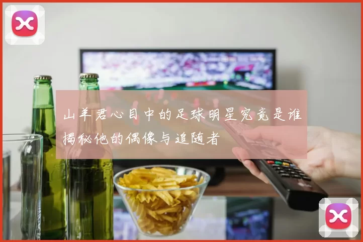 山羊君心目中的足球明星究竟是谁揭秘他的偶像与追随者