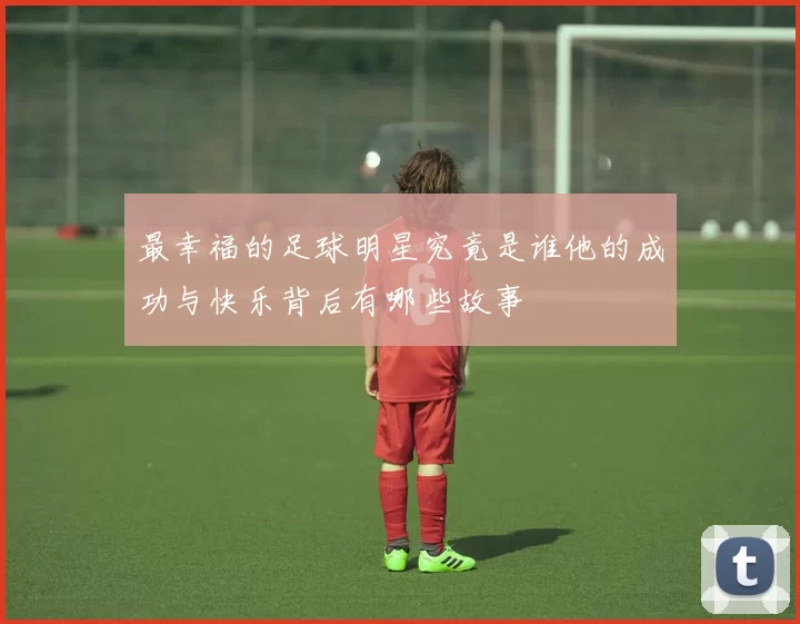 最幸福的足球明星究竟是谁他的成功与快乐背后有哪些故事