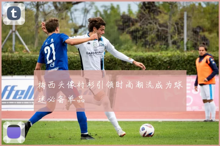梅西头像衬衫引领时尚潮流成为球迷必备单品