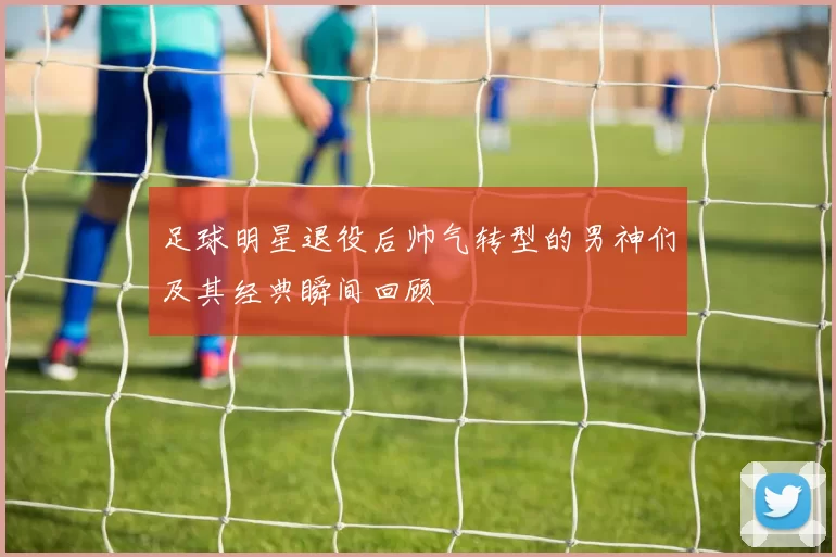 足球明星退役后帅气转型的男神们及其经典瞬间回顾