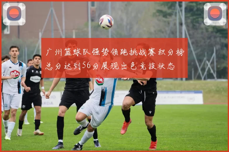 广州篮球队强势领跑挑战赛积分榜总分达到56分展现出色竞技状态