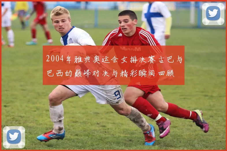 2004年雅典奥运会女排决赛古巴与巴西的巅峰对决与精彩瞬间回顾