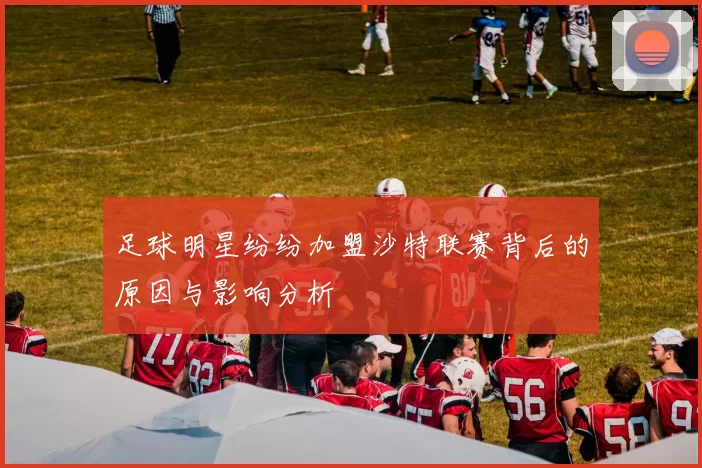 足球明星纷纷加盟沙特联赛背后的原因与影响分析