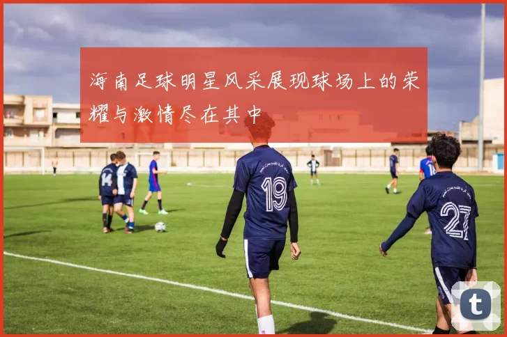 海南足球明星风采展现球场上的荣耀与激情尽在其中