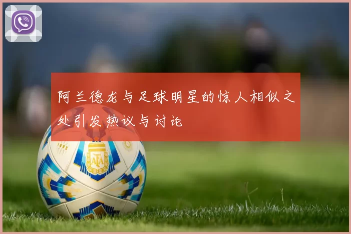 阿兰德龙与足球明星的惊人相似之处引发热议与讨论