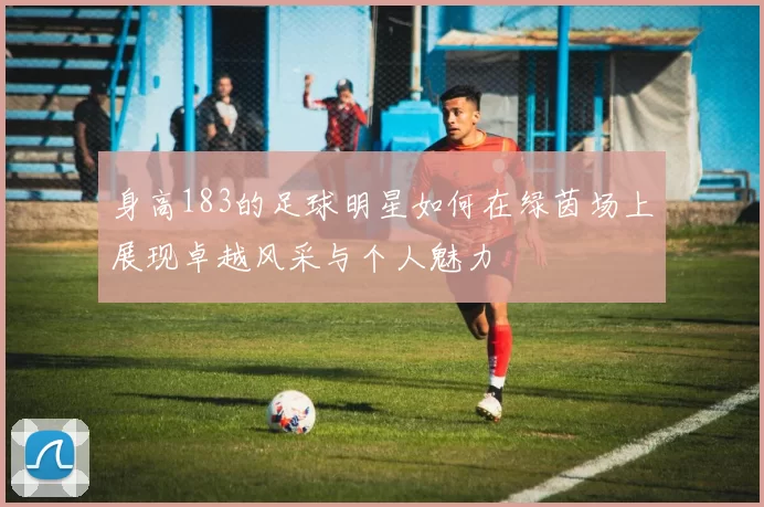 身高183的足球明星如何在绿茵场上展现卓越风采与个人魅力