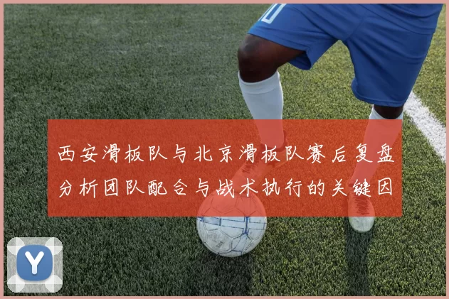 西安滑板队与北京滑板队赛后复盘分析团队配合与战术执行的关键因素