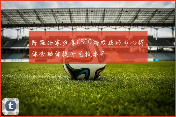 陈强独家分享CSGO游戏技巧与心得体会助你提升竞技水平