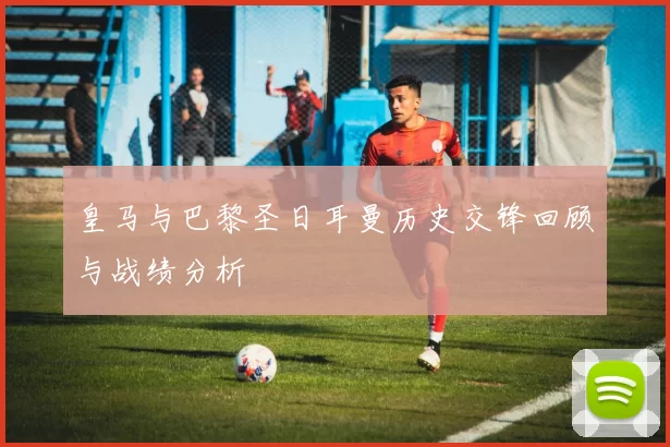 皇马与巴黎圣日耳曼历史交锋回顾与战绩分析