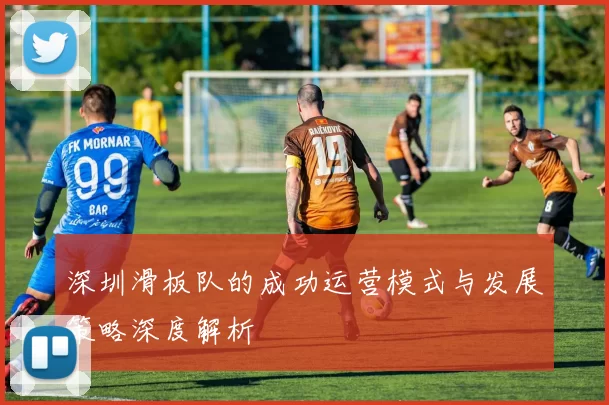 深圳滑板队的成功运营模式与发展策略深度解析