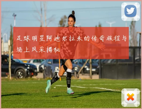 足球明星阿迪尔拉米的传奇旅程与场上风采揭秘