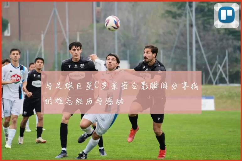 与足球巨星C罗亲密合影瞬间分享我的难忘经历与感动