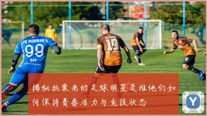 揭秘抗衰老的足球明星是谁他们如何保持青春活力与竞技状态
